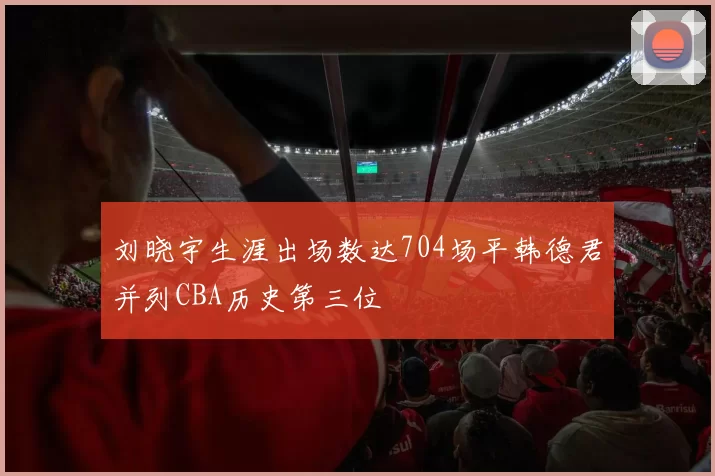 刘晓宇生涯出场数达704场平韩德君并列CBA历史第三位