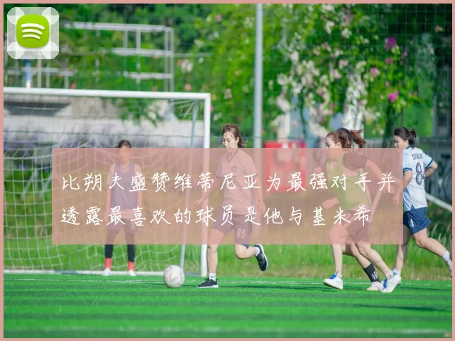 比朔夫盛赞维蒂尼亚为最强对手并透露最喜欢的球员是他与基米希