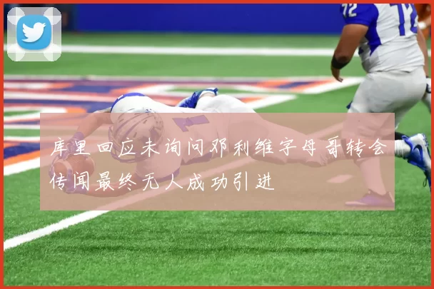 库里回应未询问邓利维字母哥转会传闻最终无人成功引进