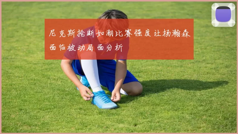尼克斯抢断如潮比赛强度让杨瀚森面临被动局面分析