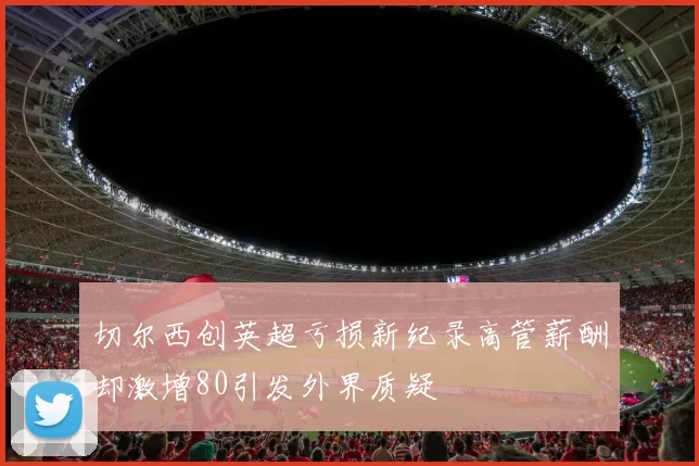 切尔西创英超亏损新纪录高管薪酬却激增80引发外界质疑