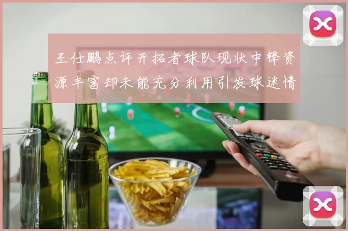 王仕鹏点评开拓者球队现状中锋资源丰富却未能充分利用引发球迷情感交织