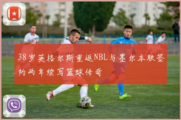 38岁英格尔斯重返NBL与墨尔本联签约两年续写篮球传奇