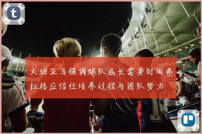 文班亚马强调球队成长需要时间弗拉格应信任培养过程与团队努力