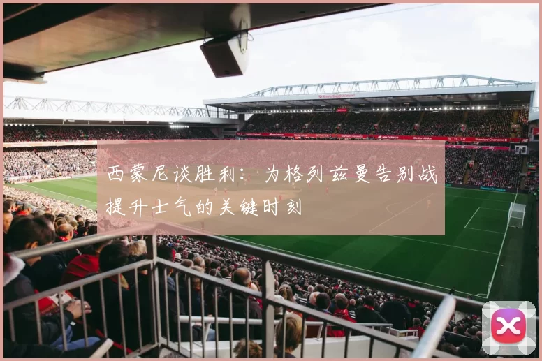西蒙尼谈胜利：为格列兹曼告别战提升士气的关键时刻