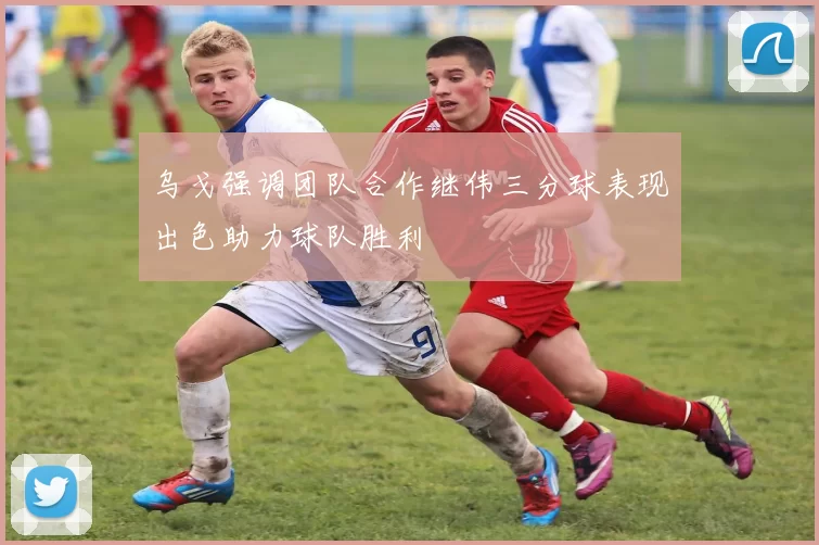 乌戈强调团队合作继伟三分球表现出色助力球队胜利