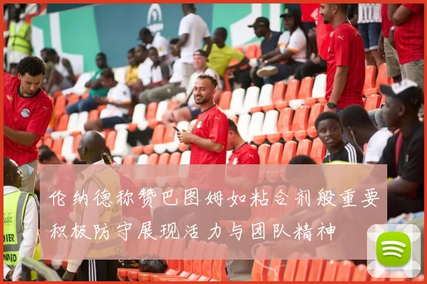 伦纳德称赞巴图姆如粘合剂般重要积极防守展现活力与团队精神