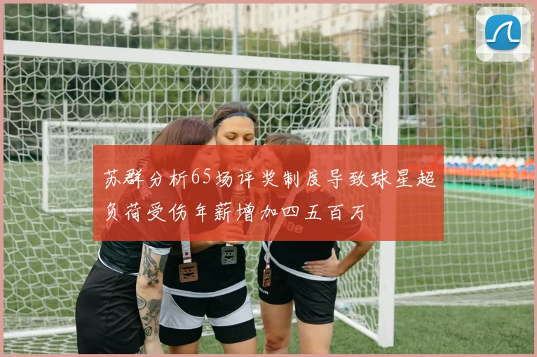 苏群分析65场评奖制度导致球星超负荷受伤年薪增加四五百万