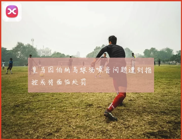 皇马因伯纳乌球场噪音问题遭到指控或将面临处罚