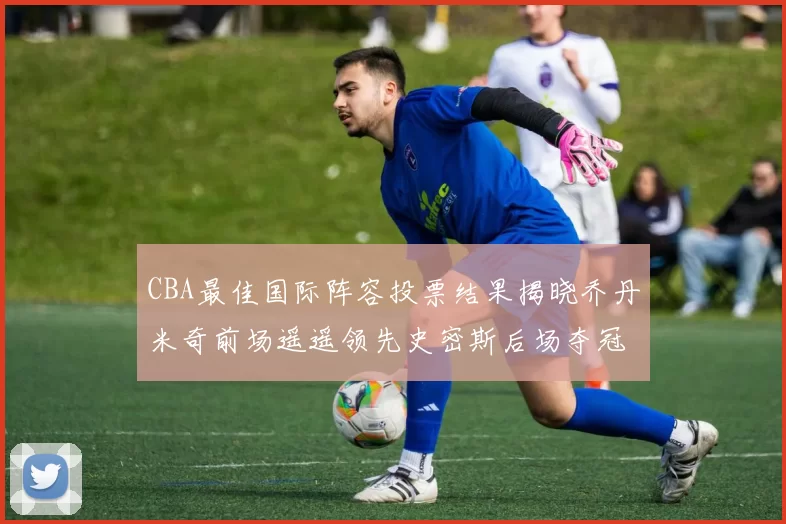 CBA最佳国际阵容投票结果揭晓乔丹米奇前场遥遥领先史密斯后场夺冠